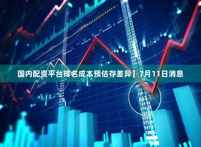 国内配资平台排名成本预估存差异】7月11日消息