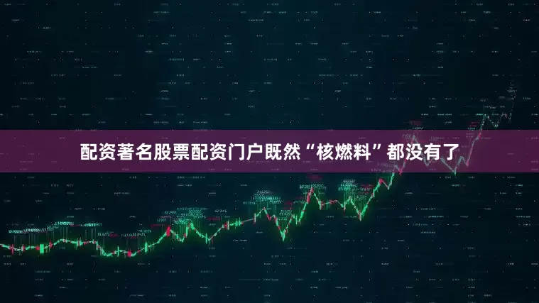 配资著名股票配资门户既然“核燃料”都没有了