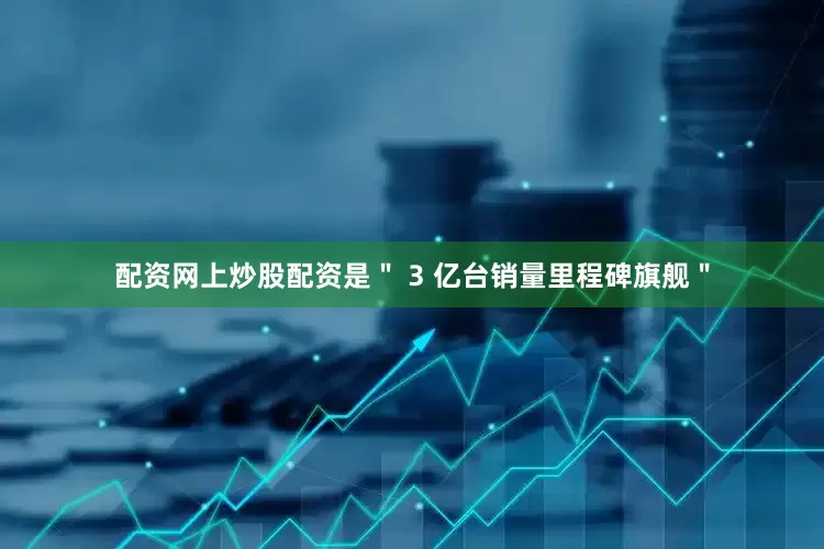配资网上炒股配资是＂ 3 亿台销量里程碑旗舰＂